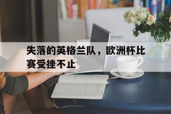 九游网页版入口-失落的英格兰队，欧洲杯比赛受挫不止的简单介绍